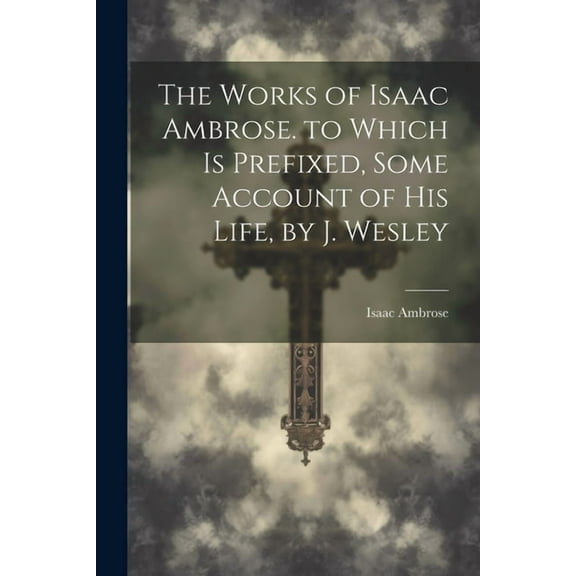 The Works of Isaac Ambrose. to Which Is Prefixed, Some Account of His Life, by J. Wesley (Paperback)