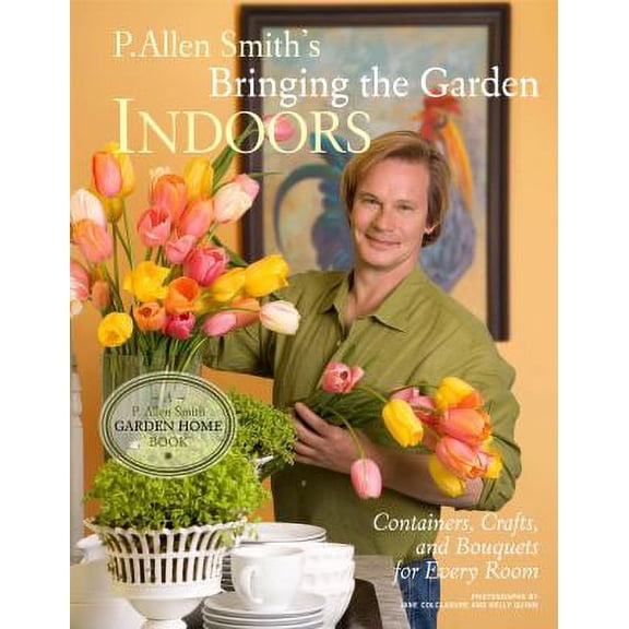 P. Allen Smith's Bringing the Garden Indoors: Containers, Crafts, and Bouquets for Every Room (Hardcover) by P Allen Smith