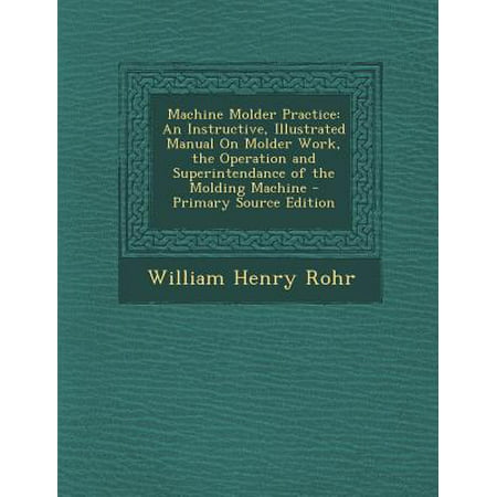Machine Molder Practice : An Instructive, Illustrated Manual on Molder Work, the Operation and Superintendance of the Molding Machine - (Network Operations Center Design Best Practices)