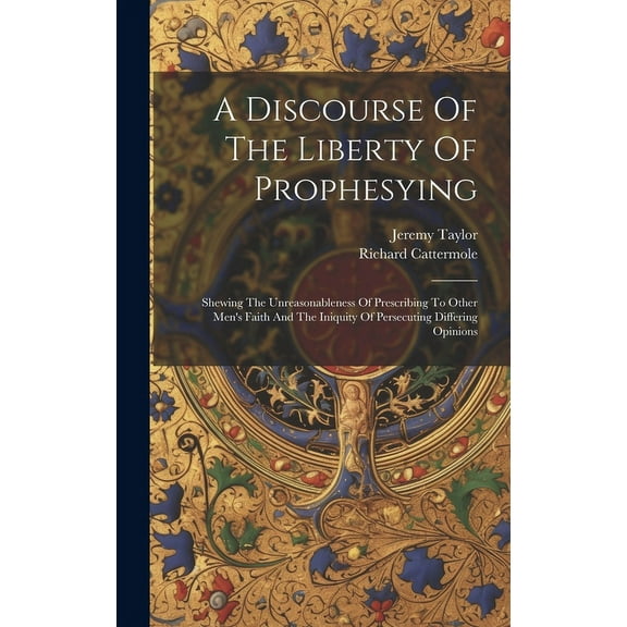 A Discourse Of The Liberty Of Prophesying: Shewing The Unreasonableness Of Prescribing To Other Men's Faith And The Iniq, (Hardcover)