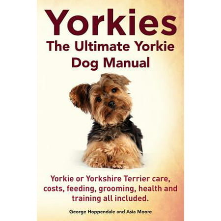 Yorkies. the Ultimate Yorkie Dog Manual. Yorkies or Yorkshire Terriers Care, Costs, Feeding, Grooming, Health and Training All (Best Dog Training Programs)