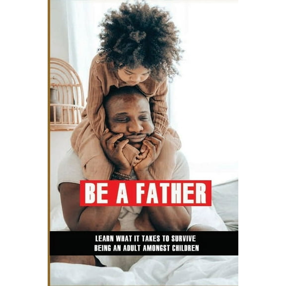 Be A Father: Learn What It Takes To Survive Being An Adult Amongst Children: Becoming A Good Parent (Paperback)
