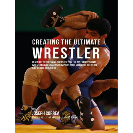 Creating the Ultimate Wrestler: Learn the Secrets and Tricks Used By the Best Professional Wrestlers and Coaches to Improve Your Strength, Nutrition, and Mental Toughness -