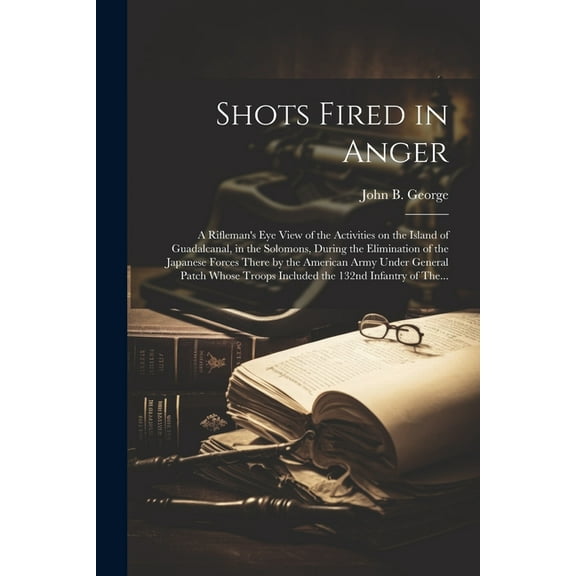 Shots Fired in Anger: A Rifleman's Eye View of the Activities on the Island of Guadalcanal, in the Solomons, During, (Paperback)