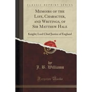 Memoirs of the Life, Character, and Writings, of Sir Matthew Hale : Knight; Lord Chief Justice of England (Classic Reprint)