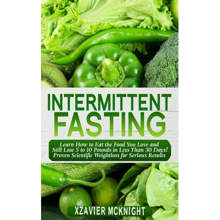 Intermittent Fasting: Learn How to Eat the Food You Love and Still Lose 5 to 10 Pounds in Less Than 30 Days! Proven Scientific Weightloss for Serious Results -
