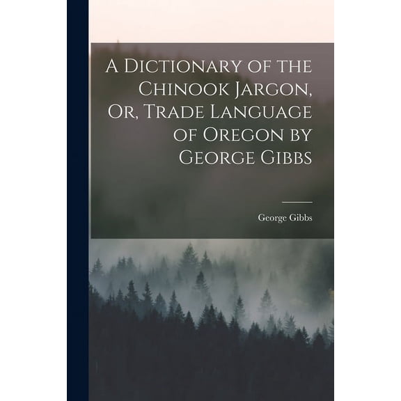A Dictionary of the Chinook Jargon, Or, Trade Language of Oregon by George Gibbs
