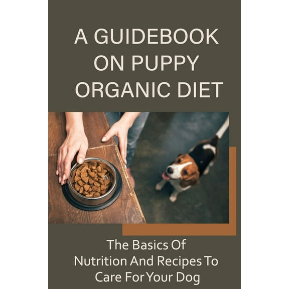 A Guidebook On Puppy Organic Diet: The Basics Of Nutrition And Recipes To Care For Your Dog: Homemade Recipes For Dog Treat
