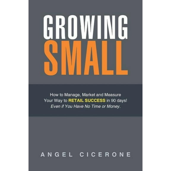 Growing Small : How to Manage, Market and Measure Your Way to Retail Success in 90 Days! Even If You Have No Time or Money.