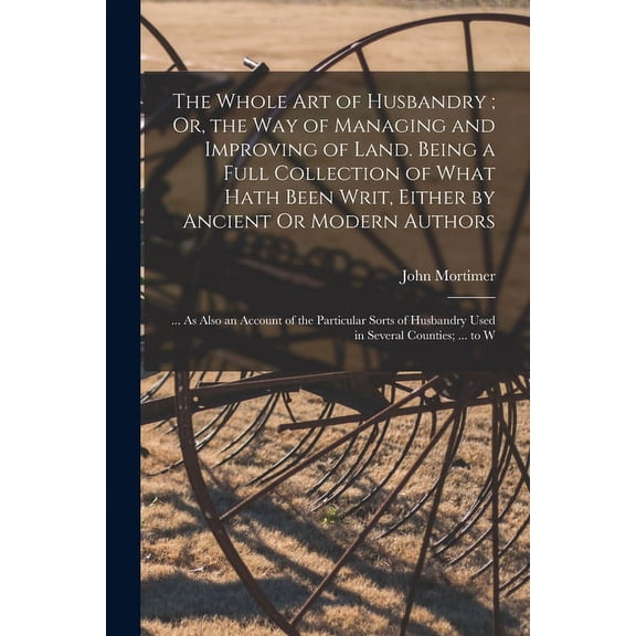 The Whole Art of Husbandry; Or, the Way of Managing and Improving of Land. Being a Full Collection of What Hath Been Wri, (Paperback)