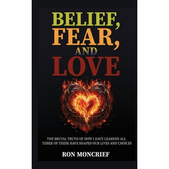 Belief, Fear, and Love: The Brutal Truth of How I Have Learned All Three of These Have Shaped Our Lives and Choices, (Paperback)