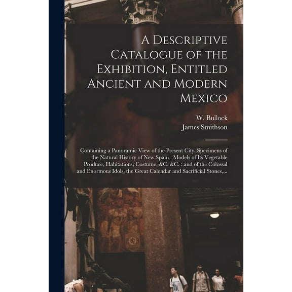 A Descriptive Catalogue of the Exhibition, Entitled Ancient and Modern Mexico : Containing a Panoramic View of the Present City, Specimens of the Natural History of New Spain: Models of Its Vegetable Produce, Habitations, Costume, &c. &c.: and of The... (Paperback)