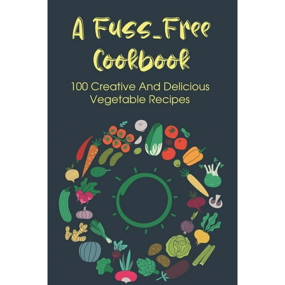 A Fuss-Free Cookbook: 100 Creative And Delicious Vegetable Recipes: Tips For Transitioning To A Vegan Lifestyle