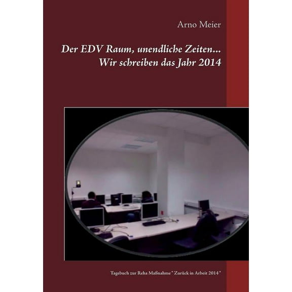 Der EDV Raum, unendliche Zeiten... Wir schreiben das Jahr 2014: Tagebuch zur Reha MaÃnahme " ZurÃ¼ck in Arbeit 2014 , (Paperback)