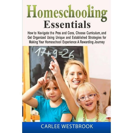 Homeschooling Essentials : How to Navigate the Pros and Cons, Choose Curriculum, and Get Organized Using Unique and Established Strategies for Making Your Homeschool Experience a Rewarding