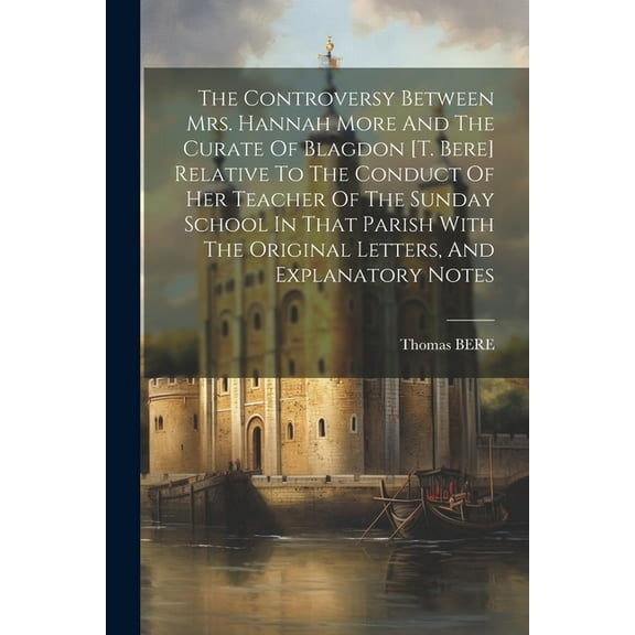 The Controversy Between Mrs. Hannah More And The Curate Of Blagdon [t. Bere] Relative To The Conduct Of Her Teacher Of The Sunday School In That Parish With The Original Letters, And Explanatory Notes