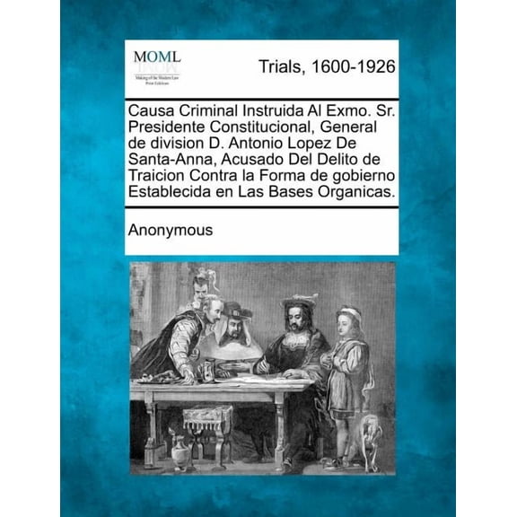 Causa Criminal Instruida Al Exmo. Sr. Presidente Constitucional, General de Division D. Antonio Lopez de Santa-Anna, Acusado del Delito de Traicion Contra La Forma de Gobierno Establecida En Las Bases Organicas. (Paperback)