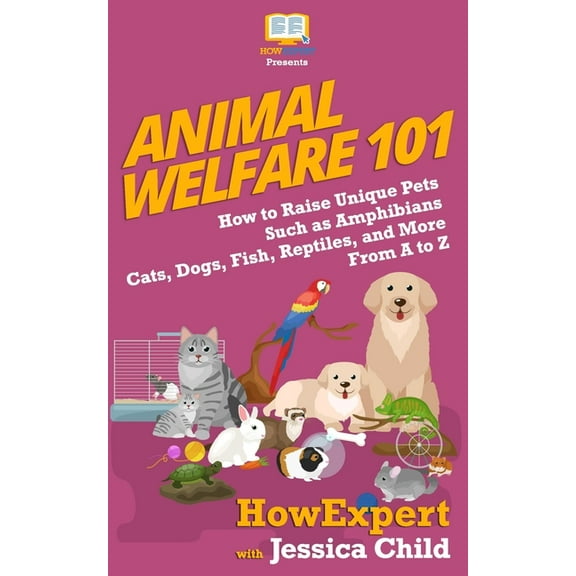 Animal Welfare 101: How to Raise Unique Pets Such as Amphibians, Cats, Dogs, Fish, Reptiles, and More From A to Z
