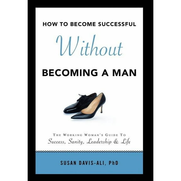 How to Become Successful Without Becoming a Man : The Working Woman's Guide to Success Sanity Leadership and Life