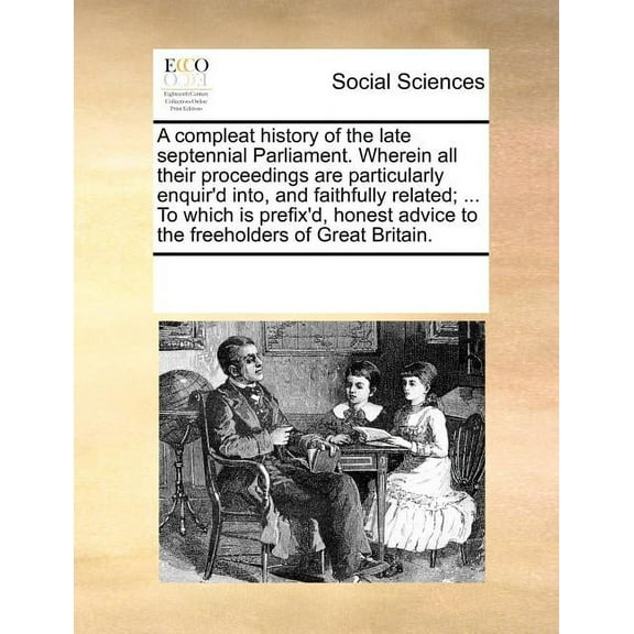 A Compleat History of the Late Septennial Parliament. Wherein All Their Proceedings Are Particularly Enquir'd Into, and Faithfully Related; ... to Which Is Prefix'd, Honest Advice to the Freeholders o