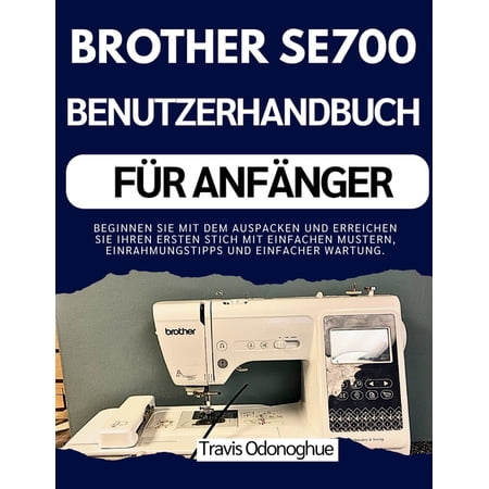 Brother Se700 Benutzerhandbuch F&Atilde;&frac14;r Anf&Atilde;&curren;nger: Beginnen Sie mit dem Auspacken und erreichen Sie Ihren ersten Stich mit ein (Paperback)