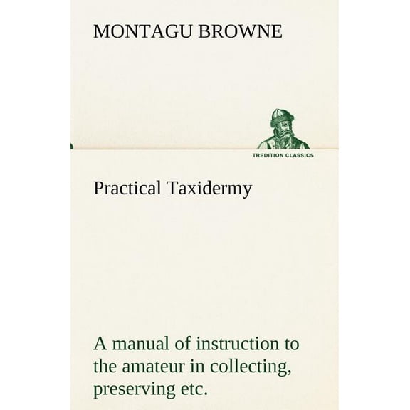Practical Taxidermy A manual of instruction to the amateur in collecting, preserving, and setting up natural history specimens of all kinds. To which is added a chapter upon the pictorial arrangement