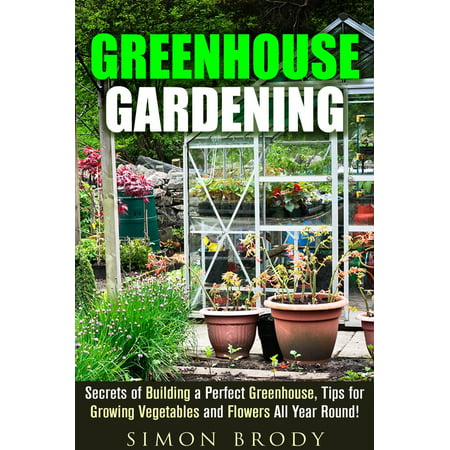 Greenhouse Gardening : Secrets of Building a Perfect Greenhouse, Tips for Growing Vegetables and Flowers All Year Round! - (Best All Year Round Flowers)