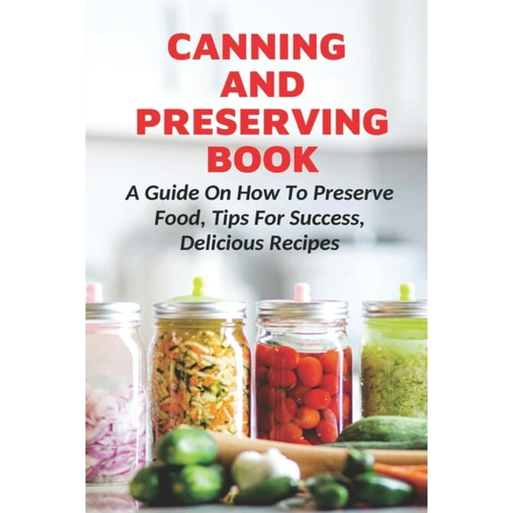 Canning And Preserving Book : A Guide On How To Preserve Food, Tips For Success, Delicious Recipes: Canning Process