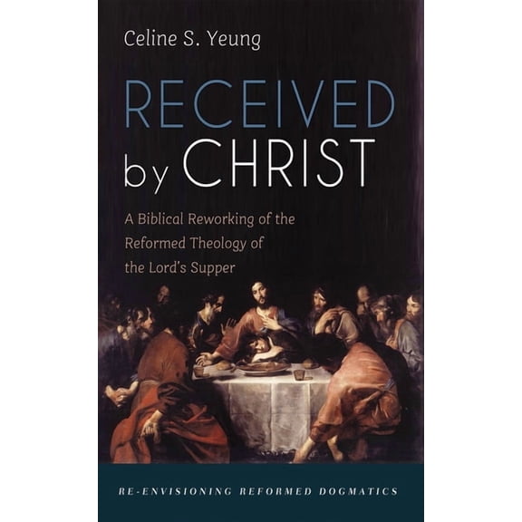 Re-Envisioning Reformed Dogmatics Received by Christ: A Biblical Reworking of the Reformed Theology of the Lord's Supper, (Hardcover)