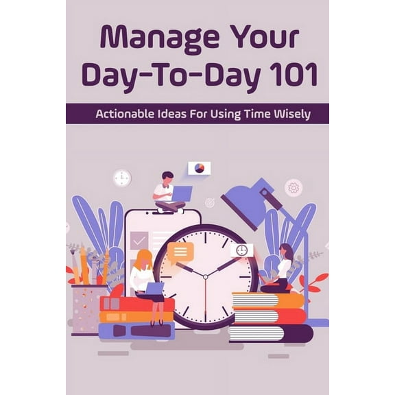 Manage Your Day-To-Day 101: Actionable Ideas For Using Time Wisely: Tips For Effective Time Management (Paperback)
