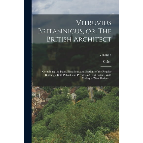 Vitruvius Britannicus, or, The British Architect: Containing the Plans, Elevations, and Sections of the Regular Buildings, Both Publick and Private, in Great Britain, With Variety of New Designs ...;