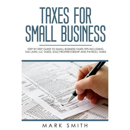Taxes for Small Business: Step by Step Guide to Small Business Taxes Tips Including Tax Laws, LLC Taxes, Sole Proprietorship and Payroll Taxes -