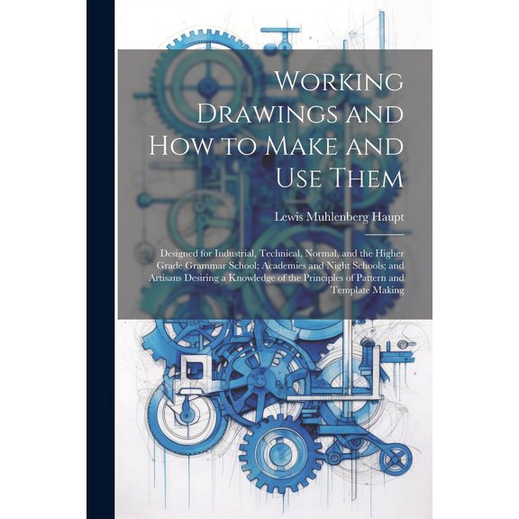 Working Drawings and How to Make and Use Them: Designed for Industrial, Technical, Normal, and the Higher Grade Grammar School; Academies and Night Schools; and Artisans Desiring a Knowledge of the Pr
