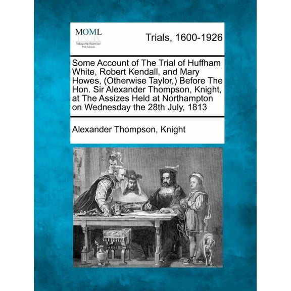 Some Account of the Trial of Huffham White, Robert Kendall, and Mary Howes, (Otherwise Taylor, ) Before the Hon. Sir Alexander Thompson, Knight, at the Assizes Held at Northampton on Wednesday the 28th July, 1813 (Paperback)