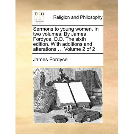 Sermons to Young Women. in Two Volumes. by James Fordyce, D.D. the Sixth Edition. with Additions and Alterations ... Volume 2 of 2