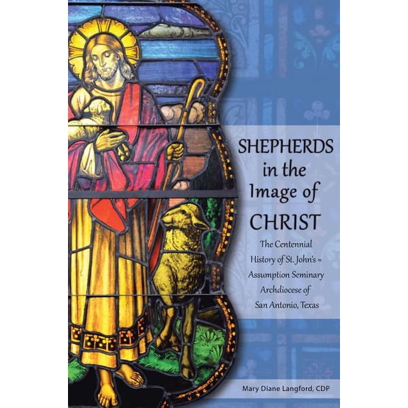 Shepherds in the Image of Christ : The Centennial History of St. John?s ? Assumption Seminary Archdiocese of San Antonio, Texas