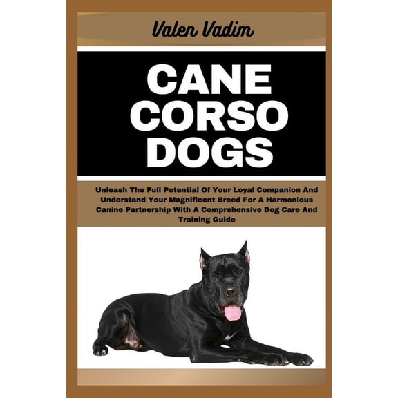Cane Corso Dogs: Unleash The Full Potential Of Your Loyal Companion And Understand Your Magnificent Breed For A Harmonious Canine Partnership With A Comprehensive Dog Care And Training Guide (Paperbac