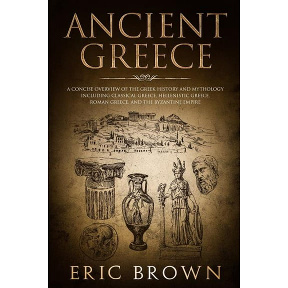 Ancient History: Ancient Greece: A Concise Overview of the Greek History and Mythology Including Classical Greece, Hellenistic Greece, Roman Greece and The Byzantine Empire (Series #2) (Paperback)