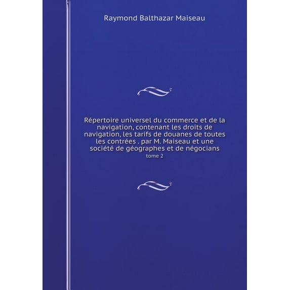 Répertoire universel du commerce et de la navigation, contenant les droits de navigation, les tarifs de douanes de toutes les contrées . par M. Maiseau et une société de géographes et de négocians tome 2 (Paperback)