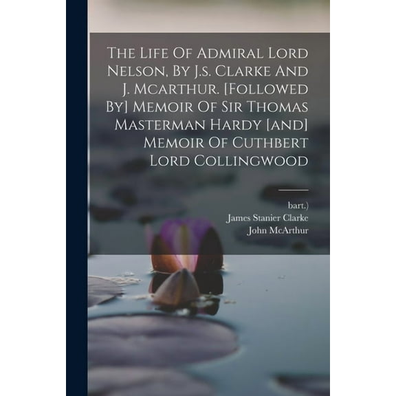 The Life Of Admiral Lord Nelson, By J.s. Clarke And J. Mcarthur. [followed By] Memoir Of Sir Thomas Masterman Hardy [and] Memoir Of Cuthbert Lord Collingwood (Paperback)