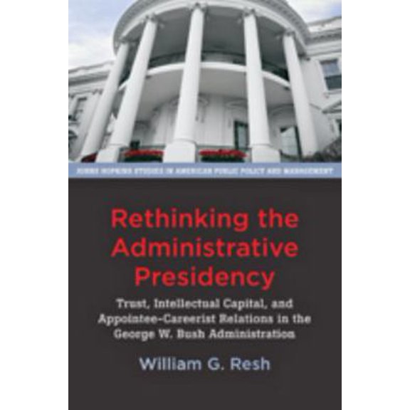 Pre-Owned Rethinking the Administrative Presidency: Trust, Intellectual Capital, and Appointee-Careerist Relations in the George W. Bush Administration (Paperback) 1421418495 9781421418490