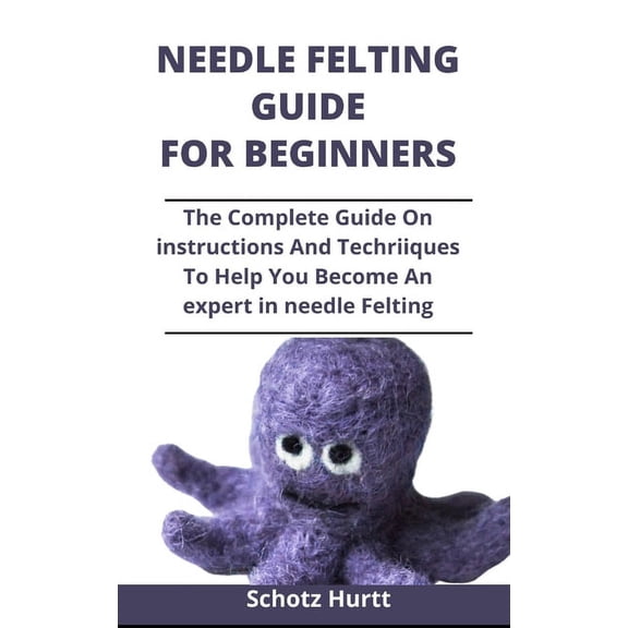 Needle Felting Guide For Beginners : The Complete Guide On Instructions And Techniques To Help You Become An Expert In Needle Felting (Paperback)