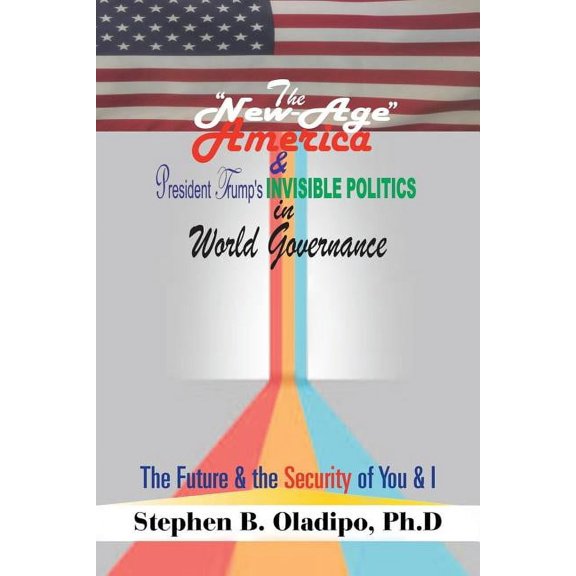 The "New-Age America" & President Trump'S Invisible Politics in World Governance: The Future & the Security of You & I, (Paperback)
