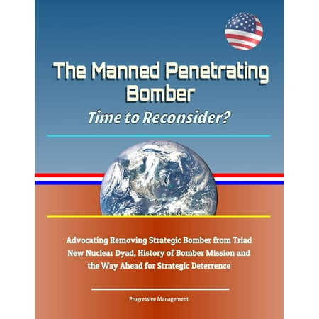 The Manned Penetrating Bomber: Time to Reconsider? Advocating Removing Strategic Bomber from Triad, New Nuclear Dyad, History of Bomber Mission and the Way Ahead for Strategic Deterrence - eBook