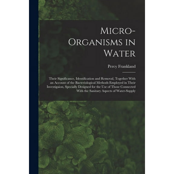 Micro-Organisms in Water: Their Significance, Identification and Removal, Together With an Account of the Bacteriological Methods Employed in Their Investigaion, Specially Designed for the Use of Thos