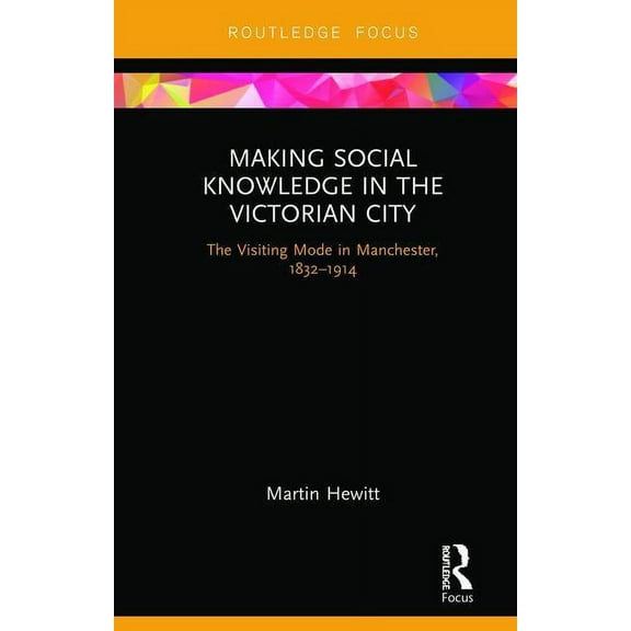 Making Social Knowledge in the Victorian City: The Visiting Mode in Manchester, 1832-1914, (Hardcover)