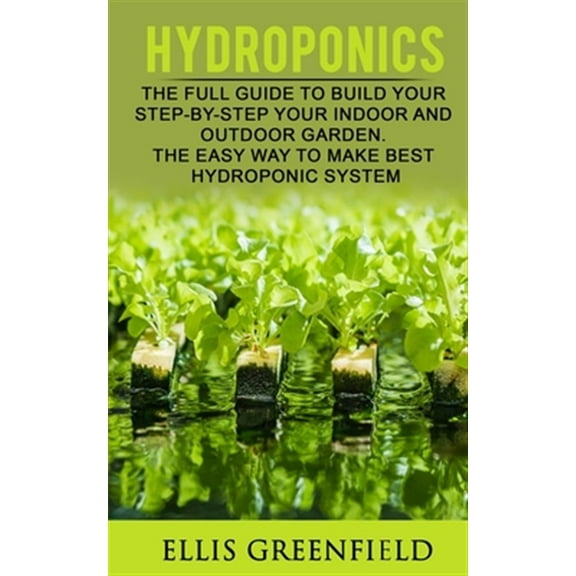 Hydroponics: The Full Guide to Build Step by Step Your Indoor and Outdoor Garden. the Easy Way to Make the Best Hydroponic System.