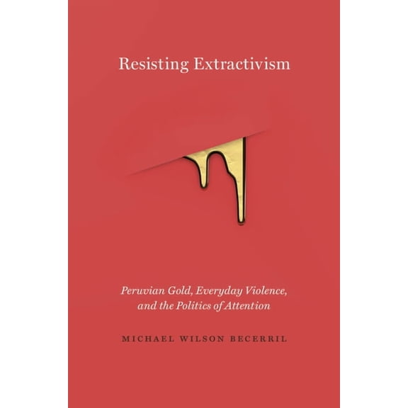 Resisting Extractivism: Peruvian Gold, Everyday Violence, and the Politics of Attention, (Hardcover)