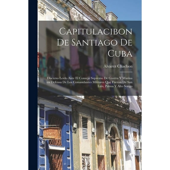 Capitulacibon de Santiago de Cuba : Discurso leido ante el Consejo supremo de guerra y marina en defensa de los comandantes militares que fueron de San Luis, Palma y Alto Songo (Paperback)