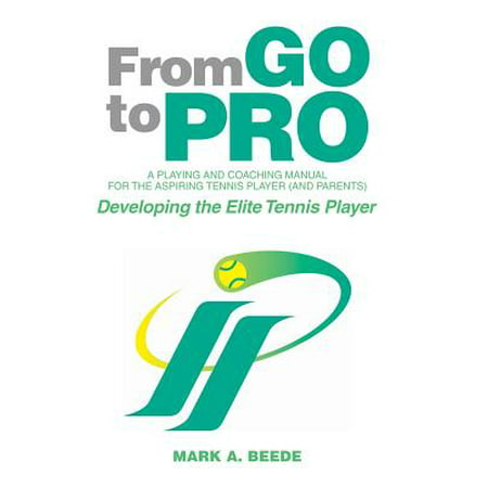 From Go to Pro - A Playing and Coaching Manual for the Aspiring Tennis Player (and Parents) : Developing the Elite Tennis